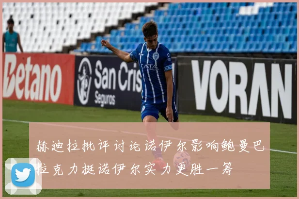 赫迪拉批评讨论诺伊尔影响鲍曼巴拉克力挺诺伊尔实力更胜一筹