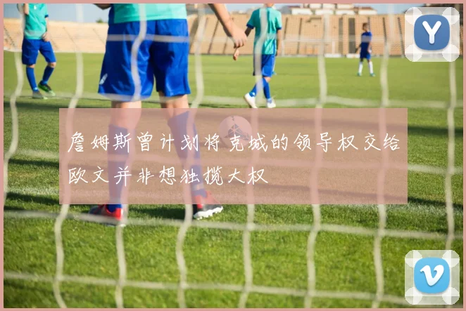 詹姆斯曾计划将克城的领导权交给欧文并非想独揽大权
