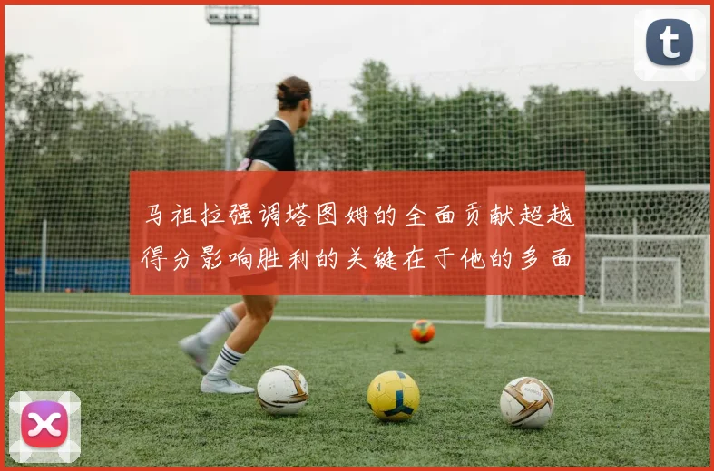 马祖拉强调塔图姆的全面贡献超越得分影响胜利的关键在于他的多面能力