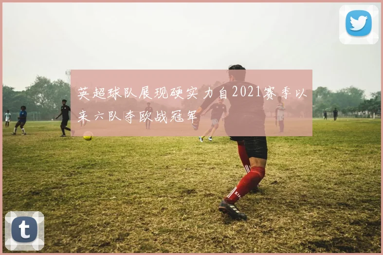 英超球队展现硬实力自2021赛季以来六队夺欧战冠军