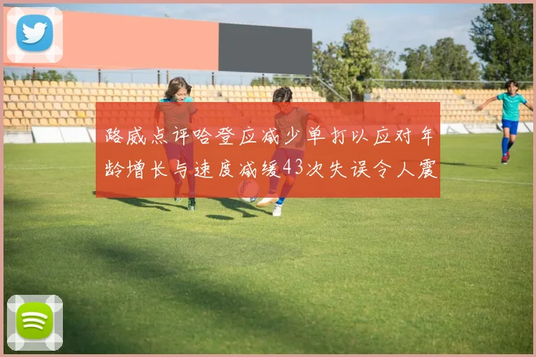 路威点评哈登应减少单打以应对年龄增长与速度减缓43次失误令人震惊