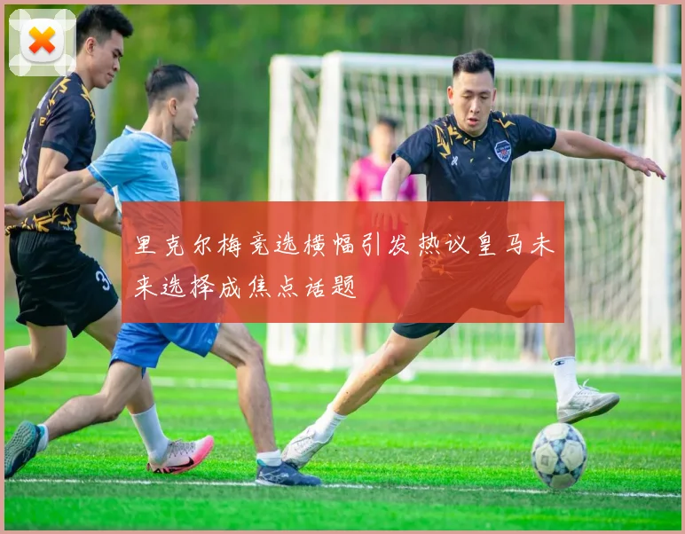 里克尔梅竞选横幅引发热议皇马未来选择成焦点话题