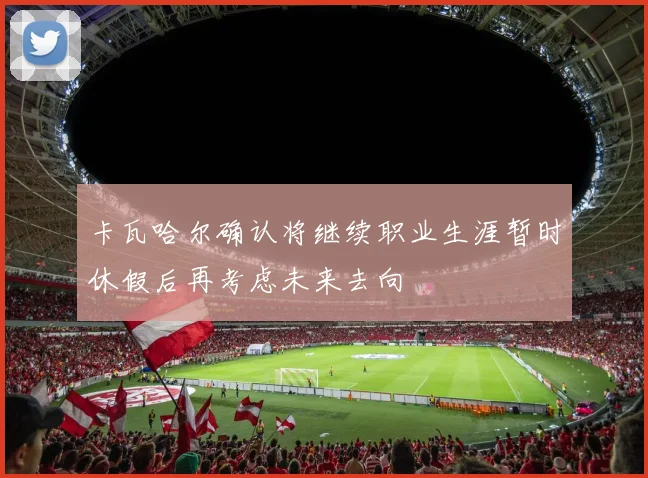 卡瓦哈尔确认将继续职业生涯暂时休假后再考虑未来去向