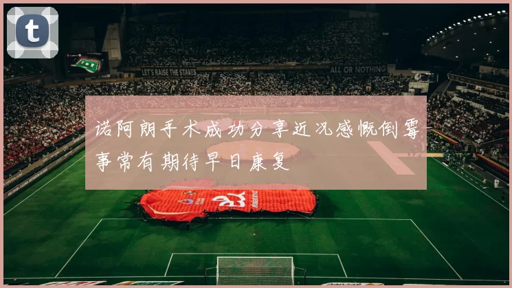 诺阿朗手术成功分享近况感慨倒霉事常有期待早日康复