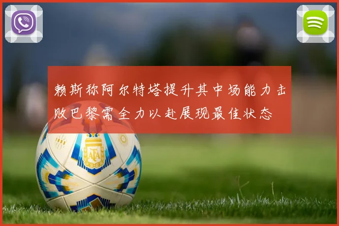 赖斯称阿尔特塔提升其中场能力击败巴黎需全力以赴展现最佳状态