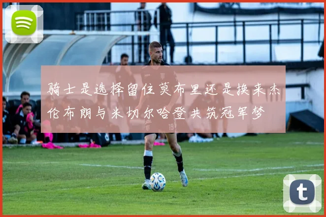 骑士是选择留住莫布里还是换来杰伦布朗与米切尔哈登共筑冠军梦