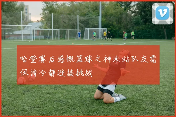 哈登赛后感慨篮球之神未站队友需保持冷静迎接挑战