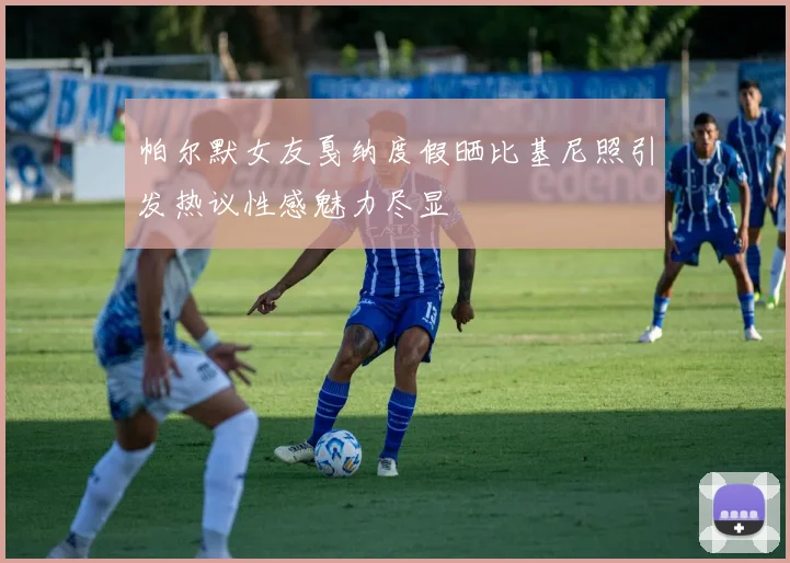 帕尔默女友戛纳度假晒比基尼照引发热议性感魅力尽显