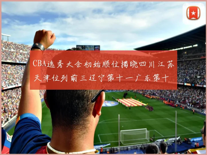 CBA选秀大会初始顺位揭晓四川江苏天津位列前三辽宁第十一广东第十六