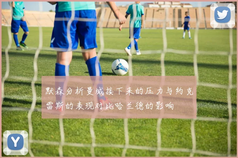 默森分析曼城接下来的压力与约克雷斯的表现对比哈兰德的影响