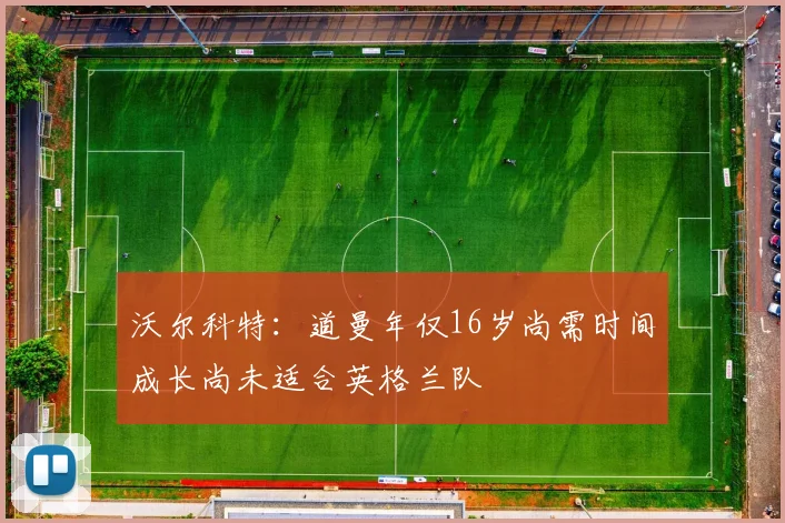 沃尔科特：道曼年仅16岁尚需时间成长尚未适合英格兰队